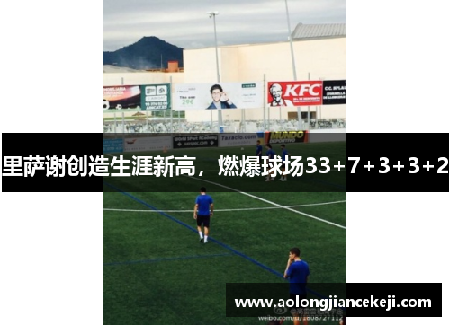 里萨谢创造生涯新高,燃爆球场33+7+3+3+2 里萨谢创造生涯新高,燃爆球场33+7+3+3+2